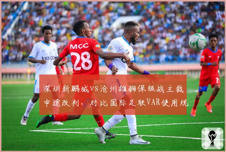 深圳新鹏城vs沧州雄狮保级战主裁中途改判，对比国际足联VAR使用规范，中超为何频频出错？