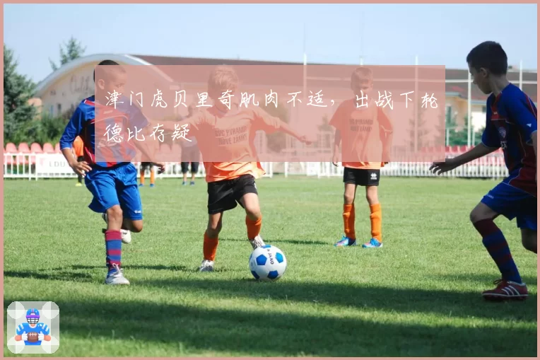 津门虎贝里奇肌肉不适，出战下轮德比存疑