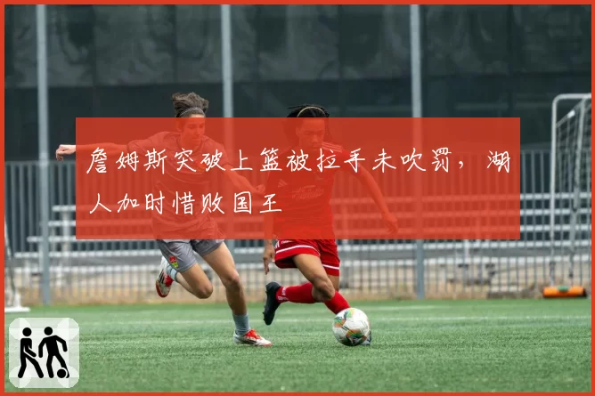 詹姆斯突破上篮被拉手未吹罚，湖人加时惜败国王