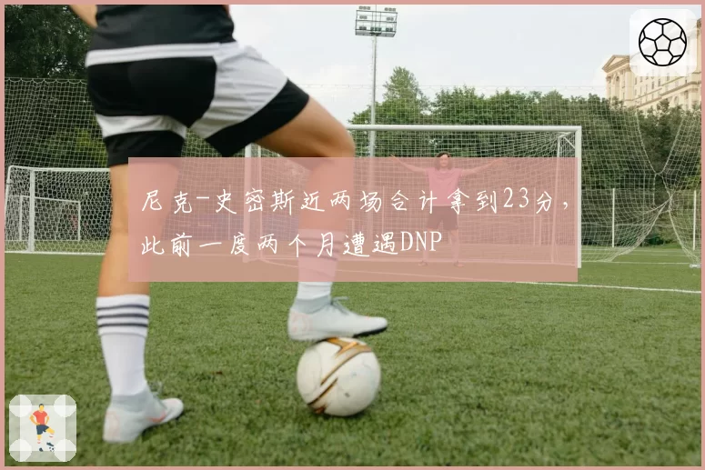 尼克-史密斯近两场合计拿到23分，此前一度两个月遭遇DNP