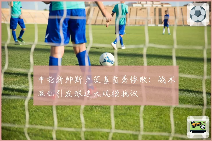 申花新帅斯卢茨基首秀惨败：战术混乱引发球迷大规模抗议