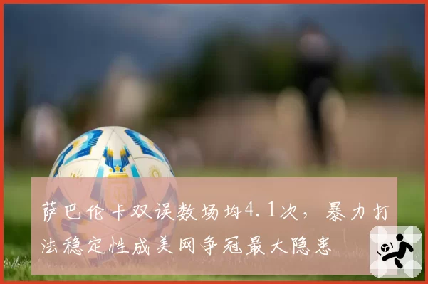 萨巴伦卡双误数场均4.1次,暴力打法稳定性成美网争冠最大隐患