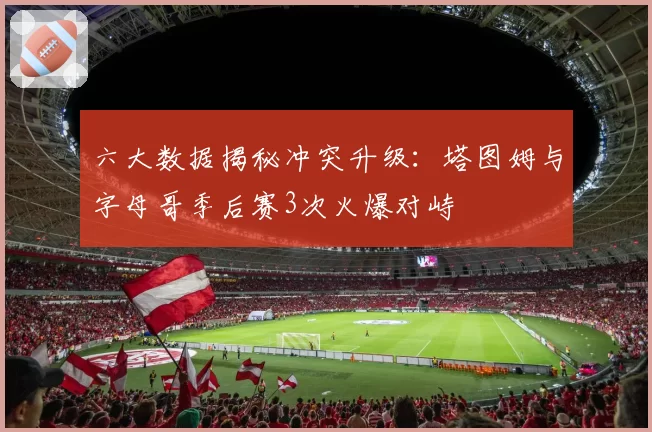 六大数据揭秘冲突升级：塔图姆与字母哥季后赛3次火爆对峙