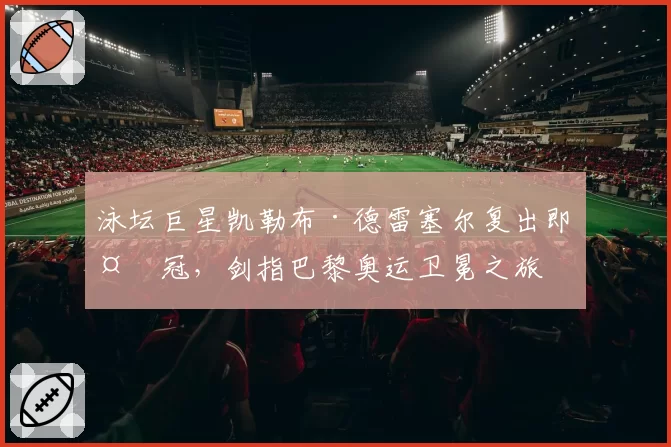 泳坛巨星凯勒布·德雷塞尔复出即夺冠,剑指巴黎奥运卫冕之旅